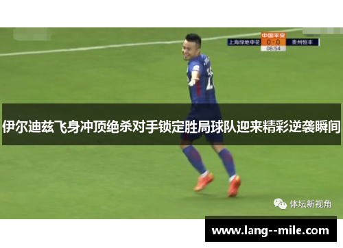 伊尔迪兹飞身冲顶绝杀对手锁定胜局球队迎来精彩逆袭瞬间 伊尔迪兹飞身冲顶绝杀对手锁定胜局球队迎来精彩逆袭瞬间