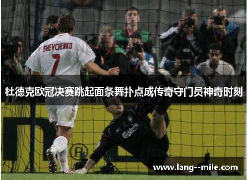 杜德克欧冠决赛跳起面条舞扑点成传奇守门员神奇时刻 杜德克欧冠决赛跳起面条舞扑点成传奇守门员神奇时刻