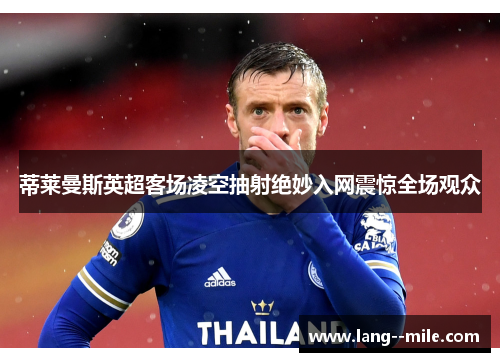 蒂莱曼斯英超客场凌空抽射绝妙入网震惊全场观众 蒂莱曼斯英超客场凌空抽射绝妙入网震惊全场观众