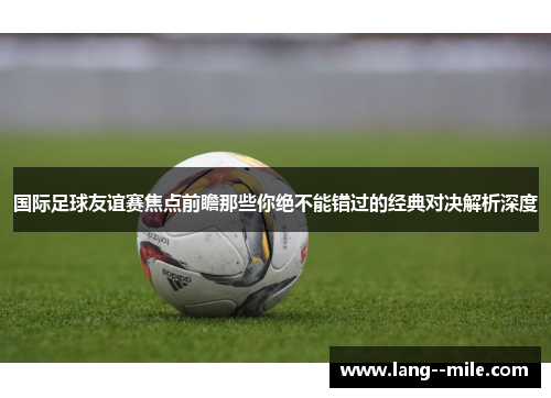 国际足球友谊赛焦点前瞻那些你绝不能错过的经典对决解析深度