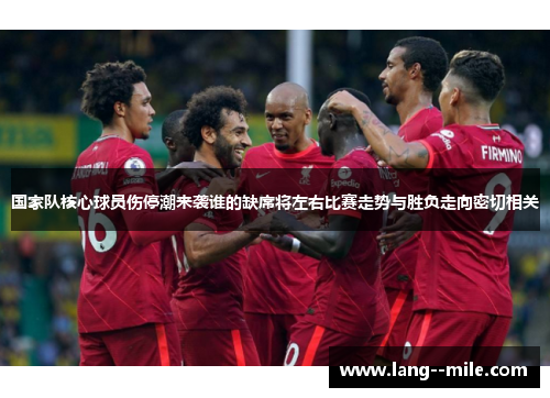 国家队核心球员伤停潮来袭谁的缺席将左右比赛走势与胜负走向密切相关
