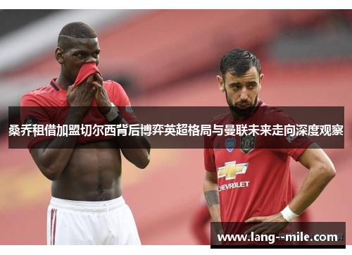 桑乔租借加盟切尔西背后博弈英超格局与曼联未来走向深度观察